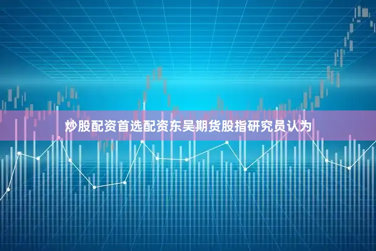 炒股配资首选配资东吴期货股指研究员认为