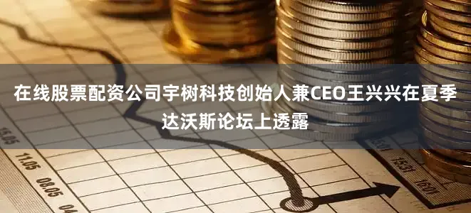 在线股票配资公司宇树科技创始人兼CEO王兴兴在夏季达沃斯论坛上透露