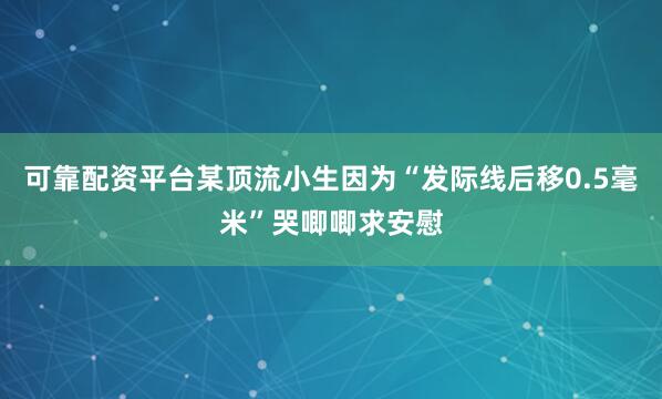 可靠配资平台某顶流小生因为“发际线后移0.5毫米”哭唧唧求安慰