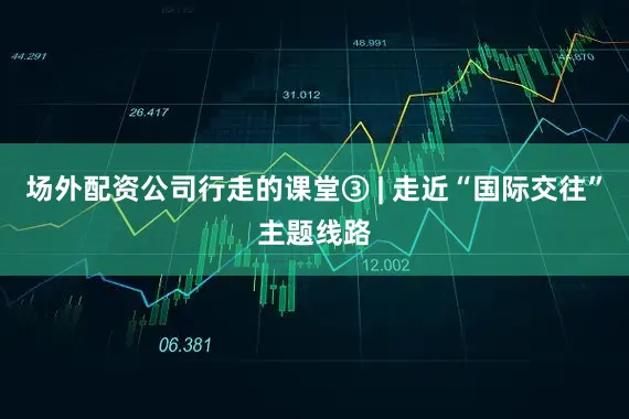 场外配资公司行走的课堂③ | 走近“国际交往”主题线路
