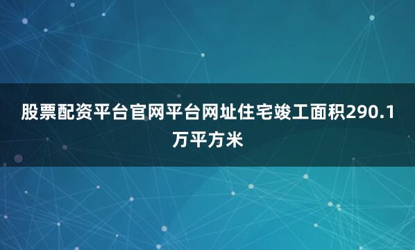 股票配资平台官网平台网址住宅竣工面积290.1万平方米