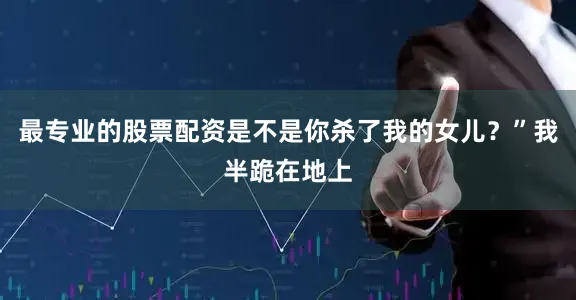 最专业的股票配资是不是你杀了我的女儿？”我半跪在地上