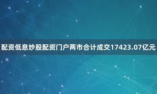 配资低息炒股配资门户两市合计成交17423.07亿元