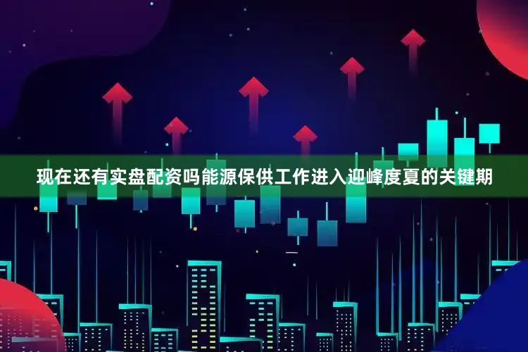 现在还有实盘配资吗能源保供工作进入迎峰度夏的关键期