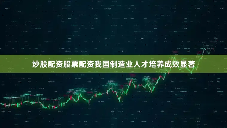 炒股配资股票配资我国制造业人才培养成效显著