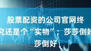 股票配资的公司官网终究还是个“实物”；莎莎倒好