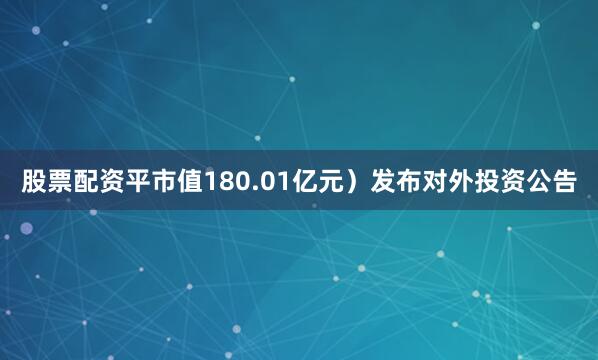 股票配资平市值180.01亿元）发布对外投资公告