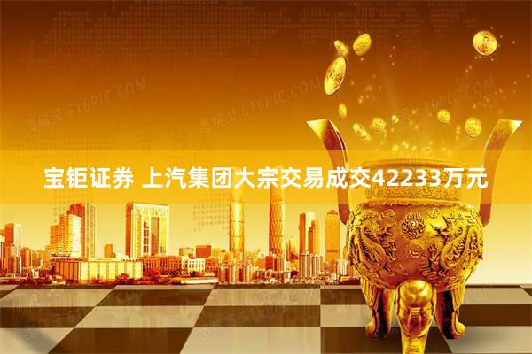 宝钜证券 上汽集团大宗交易成交42233万元