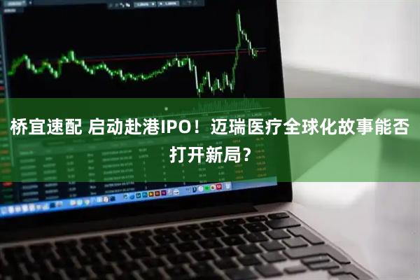 桥宜速配 启动赴港IPO！迈瑞医疗全球化故事能否打开新局？