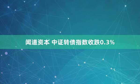 闻道资本 中证转债指数收跌0.3%