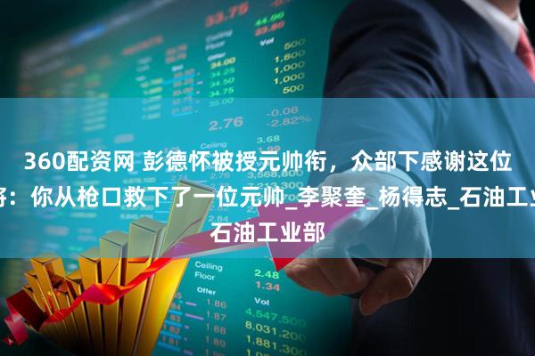 360配资网 彭德怀被授元帅衔，众部下感谢这位上将：你从枪口救下了一位元帅_李聚奎_杨得志_石油工业部