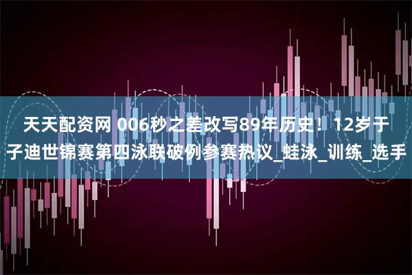 天天配资网 006秒之差改写89年历史！12岁于子迪世锦赛第四泳联破例参赛热议_蛙泳_训练_选手