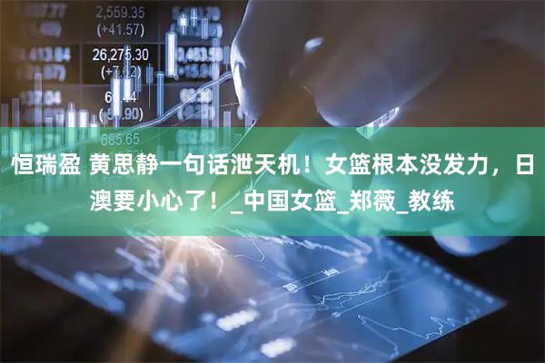 恒瑞盈 黄思静一句话泄天机！女篮根本没发力，日澳要小心了！_中国女篮_郑薇_教练