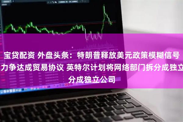 宝贷配资 外盘头条：特朗普释放美元政策模糊信号 欧盟力争达成贸易协议 英特尔计划将网络部门拆分成独立公司