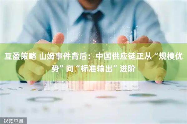 互盈策略 山姆事件背后：中国供应链正从“规模优势”向“标准输出”进阶