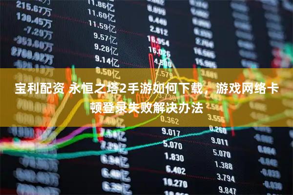 宝利配资 永恒之塔2手游如何下载，游戏网络卡顿登录失败解决办法