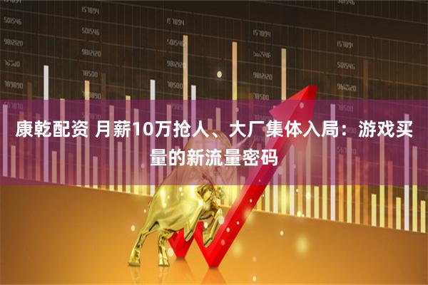 康乾配资 月薪10万抢人、大厂集体入局：游戏买量的新流量密码