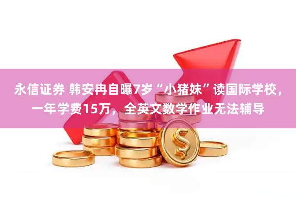 永信证券 韩安冉自曝7岁“小猪妹”读国际学校，一年学费15万，全英文数学作业无法辅导