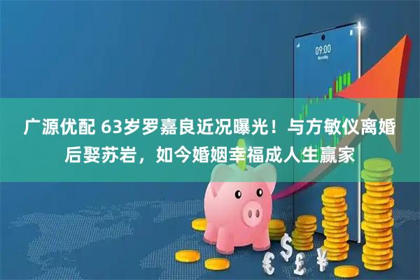 广源优配 63岁罗嘉良近况曝光！与方敏仪离婚后娶苏岩，如今婚姻幸福成人生赢家