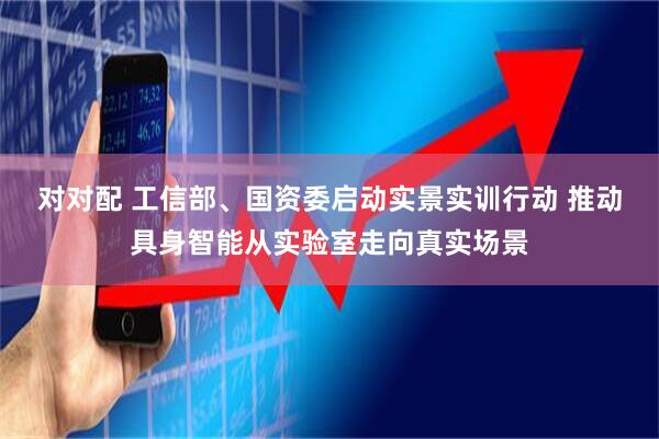 对对配 工信部、国资委启动实景实训行动 推动具身智能从实验室走向真实场景