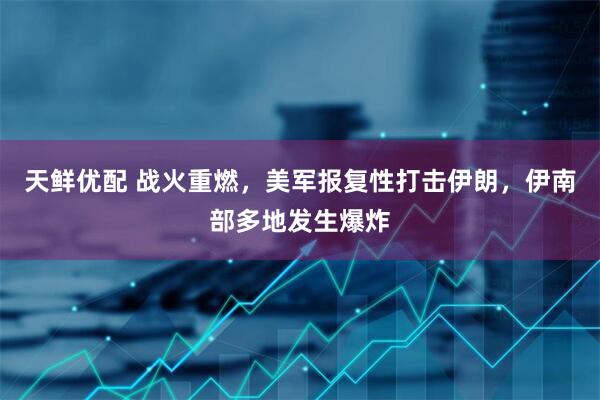 天鲜优配 战火重燃，美军报复性打击伊朗，伊南部多地发生爆炸