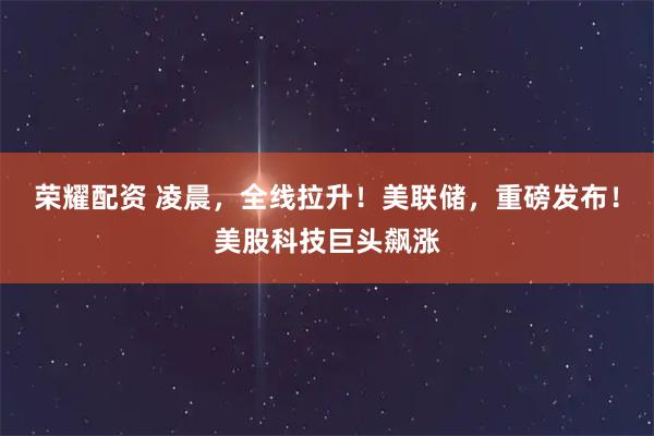 荣耀配资 凌晨，全线拉升！美联储，重磅发布！美股科技巨头飙涨