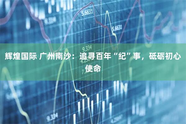 辉煌国际 广州南沙：追寻百年“纪”事，砥砺初心使命