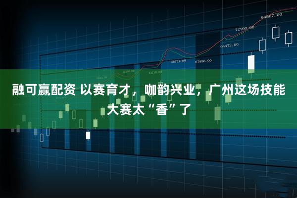 融可赢配资 以赛育才，咖韵兴业，广州这场技能大赛太“香”了