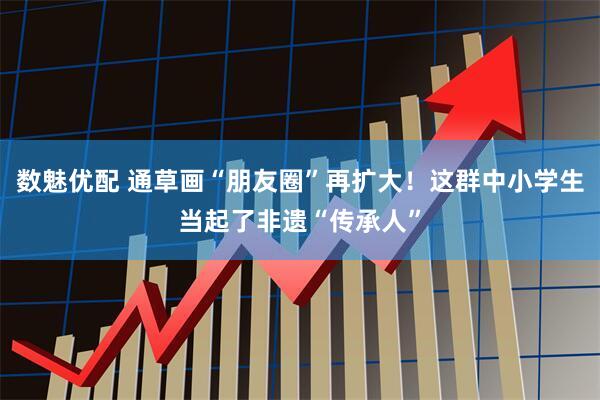 数魅优配 通草画“朋友圈”再扩大！这群中小学生当起了非遗“传承人”