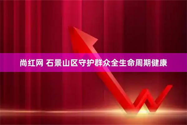 尚红网 石景山区守护群众全生命周期健康