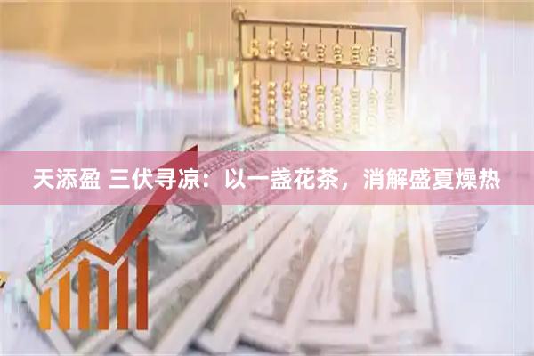 天添盈 三伏寻凉：以一盏花茶，消解盛夏燥热