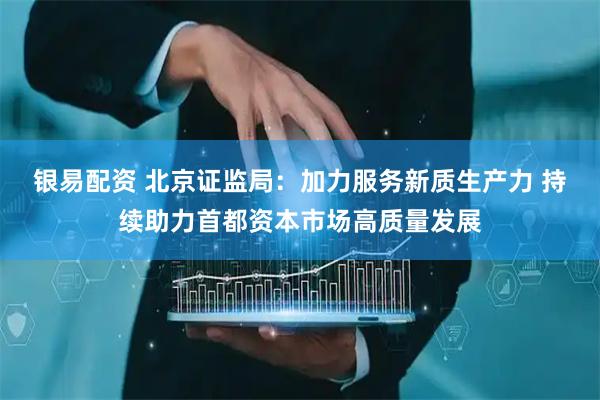 银易配资 北京证监局：加力服务新质生产力 持续助力首都资本市场高质量发展