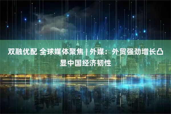 双融优配 全球媒体聚焦 | 外媒：外贸强劲增长凸显中国经济韧性